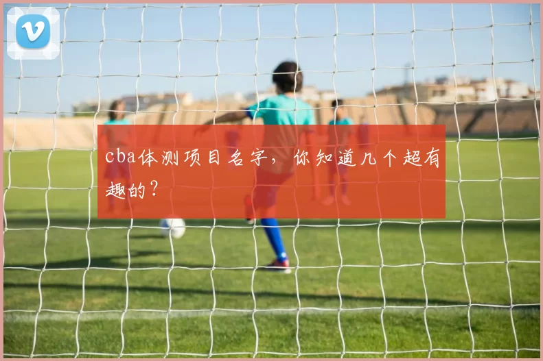 cba体测项目名字,你知道几个超有趣的?
