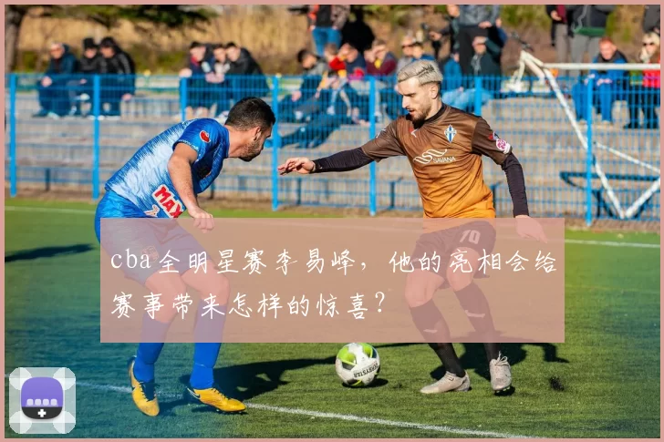 cba全明星赛李易峰，他的亮相会给赛事带来怎样的惊喜？